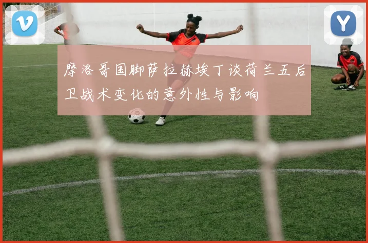 摩洛哥国脚萨拉赫埃丁谈荷兰五后卫战术变化的意外性与影响