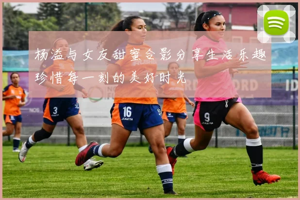 杨溢与女友甜蜜合影分享生活乐趣珍惜每一刻的美好时光