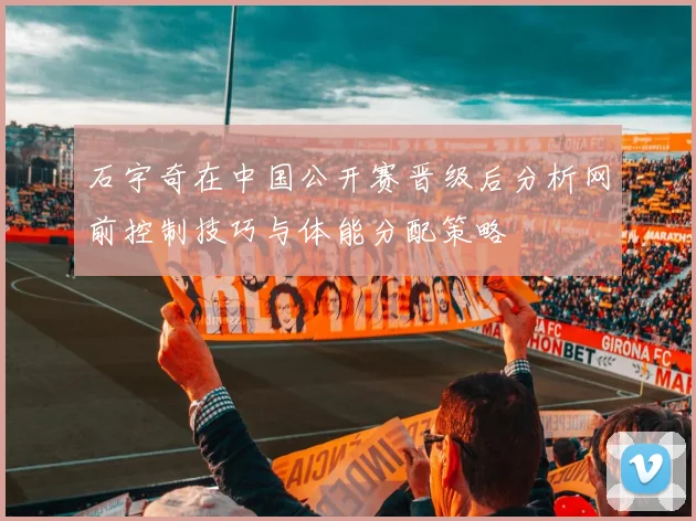 石宇奇在中国公开赛晋级后分析网前控制技巧与体能分配策略