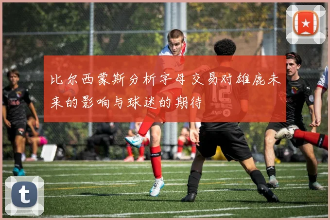 比尔西蒙斯分析字母交易对雄鹿未来的影响与球迷的期待