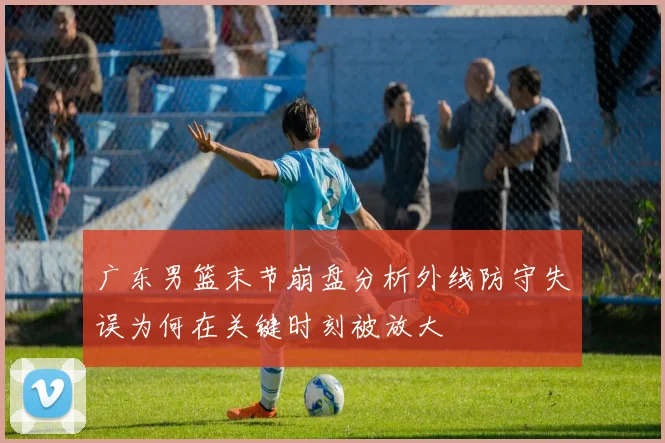广东男篮末节崩盘分析外线防守失误为何在关键时刻被放大