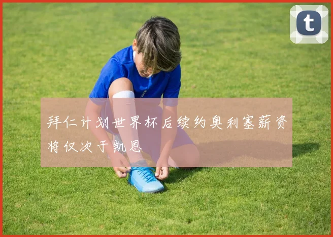 拜仁计划世界杯后续约奥利塞薪资将仅次于凯恩