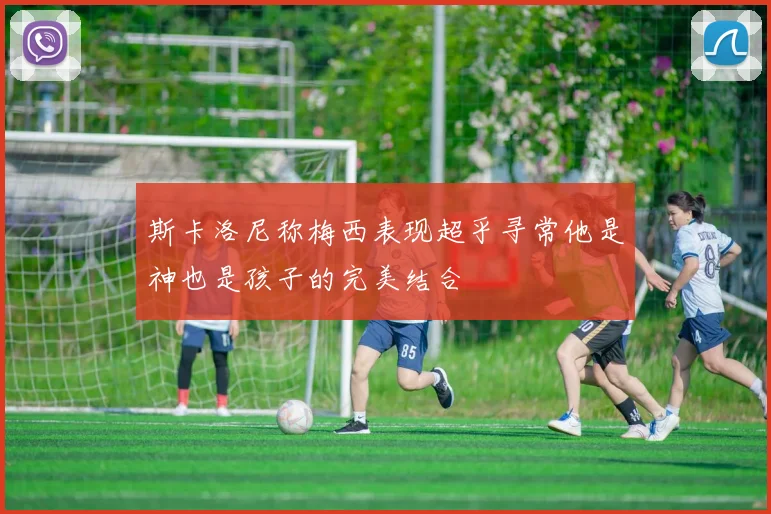 斯卡洛尼称梅西表现超乎寻常他是神也是孩子的完美结合
