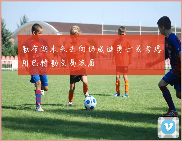 勒布朗未来去向仍成谜勇士或考虑用巴特勒交易浓眉