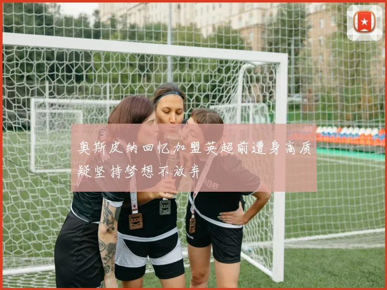 奥斯皮纳回忆加盟英超前遭身高质疑坚持梦想不放弃
