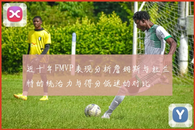 近十年FMVP表现分析詹姆斯与杜兰特的统治力与得分低迷的对比