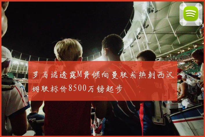 罗马诺透露M费倾向曼联或热刺西汉姆联标价8500万镑起步