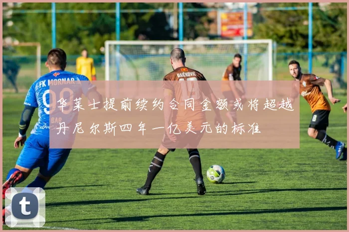 华莱士提前续约合同金额或将超越丹尼尔斯四年一亿美元的标准